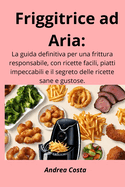 Friggitrice ad Aria: La guida definitiva per una frittura responsabile, con ricette facili, piatti impeccabili e il segreto delle ricette sane e gustose