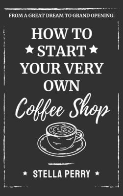 From a Great Dream to Grand Opening: How to Start Your Very Own Coffee Shop - Perry, Stella