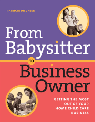From Babysitter to Business Owner: Getting the Most Out of Your Home Child Care Business - Dischler, Patricia