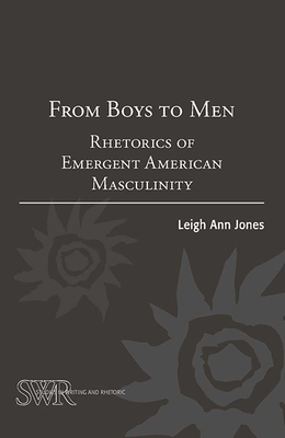 From Boys to Men: Rhetorics of Emergent American Masculinity - Ann Jones, Leigh