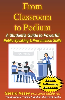 From Classroom to Podium: A Student's Guide to Powerful Public Speaking & Presentation Skills - Assey, Gerard