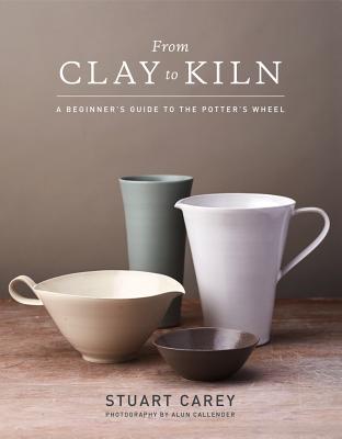 From Clay to Kiln: A Beginner's Guide to the Potter's Wheel - Carey, Stuart, and Callender, Alun (Photographer)