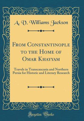 From Constantinople to the Home of Omar Khayyam: Travels in Transcaucasia and Northern Persia for Historic and Literary Research (Classic Reprint) - Jackson, A V Williams