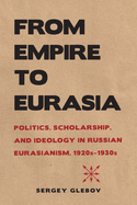 From Empire to Eurasia: Politics, Scholarship, and Ideology in Russian Eurasianism, 1920s-1930s