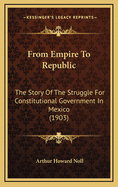 From Empire to Republic: The Story of the Struggle for Constitutional Government in Mexico