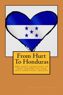 From Hurt To Honduras: One man's journey of turning pain into something amazing - Looney, Jonathan