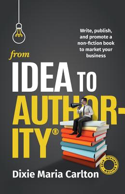 From Idea to Authority: Write, Publish, Promote a Non-Fiction Book to Promote Your Business - Carlton, Dixie Maria