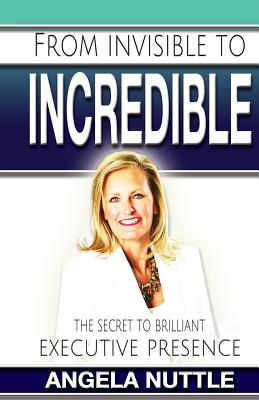 From Invisible to Incredible: The Secret to Brilliant Executive Presence - Nuttle, Angela Marie