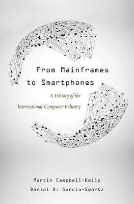 From Mainframes to Smartphones: A History of the International Computer Industry - Campbell-Kelly, Martin, and Garcia-Swartz, Daniel D
