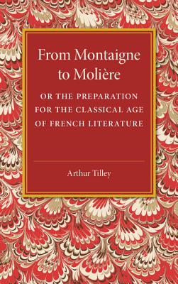 From Montaigne to Molire: Or the Preparation for the Classical Age of French Literature - Tilley, Arthur