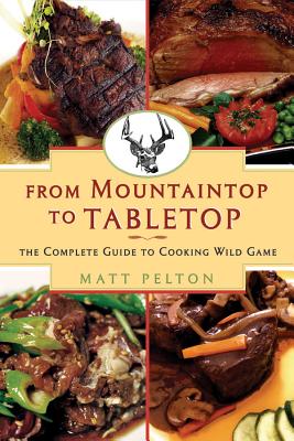 From Mountain Top to Table Top: The Complete Guide to Cooking Wild Game - Pelton, Matt