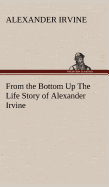 From the Bottom Up The Life Story of Alexander Irvine