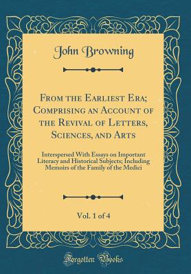 From the Earliest Era; Comprising an Account of the Revival of Letters, Sciences, and Arts, Vol. 1 of 4: Interspersed with Essays on Important Literacy and Historical Subjects; Including Memoirs of the Family of the Medici (Classic Reprint) - Browning, John