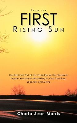 From the First Rising Sun: The Real First Part of the Prehistory of the Cherokee People And Nation According to Oral Traditions, Legends, and Myths - Morris, Charla Jean