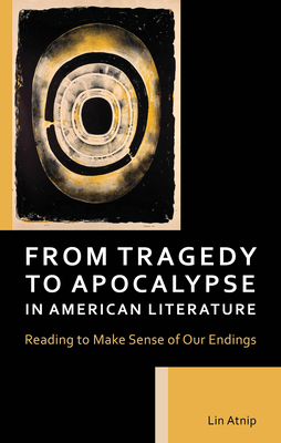 From Tragedy to Apocalypse in American Literature: Reading to Make Sense of Our Endings - Atnip, Lin