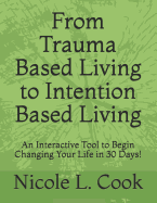 From Trauma Based Living to Intention Based Living: An Interactive Tool to Begin Changing Your Life in 30 Days!