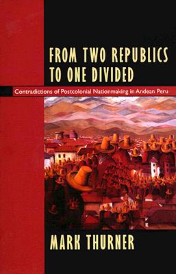 From Two Republics to One Divided: Contradictions of Postcolonial Nationmaking in Andean Peru - Thurner, Mark