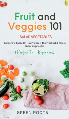 Fruit and Veggies 101: Gardening Guide On How To Grow The Freshest & Ripest Salad Vegetables (Perfect For Beginners) - Roots, Green