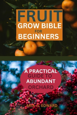 Fruit Grow Bible for Beginners: A Practical Guide to Abundant Orchard - Edward, Aria S