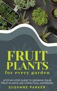 Fruit Plants for Every Garden: Step-by-Step Guide to Growing your Fruit Plants Like A Practical Gardener.