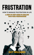 Frustration: How to Manage Frustrations in Life (A Step by Step Guide to Dealing with Your Frustrations)