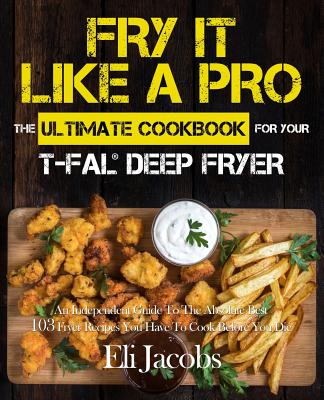 Fry It Like A Pro The Ultimate Cookbook for Your T-fal Deep Fryer: An Independent Guide to the Absolute Best 103 Fryer Recipes You Have to Cook Before You Die - Jacobs, Eli