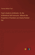 Fryer's Guide to Arithmetic. Or, the Arithmetical Self-instructer. Wherein the Properties of Numbers are Clearly Pointed Out