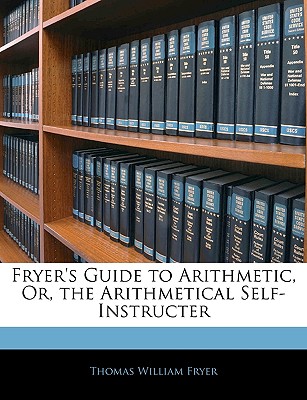 Fryer's Guide to Arithmetic, Or, the Arithmetical Self-Instructer - Fryer, Thomas William