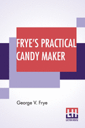 Frye's Practical Candy Maker: Comprising Practical Receipts For The Manufacture Of Fine "Hand-Made" Candies, Especially Adapted For Fine Retail Trade