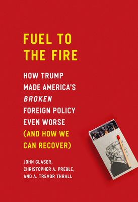 Fuel to the Fire: How Trump Made America's Broken Foreign Policy Even Worse (and How We Can Recover) - Glaser, John, and Preble, Christopher a, and Thrall, A Trevor