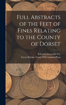 Full Abstracts of the Feet of Fines Relating to the County of Dorset - Fry, Edward Alexander, and Great Britain Court of Common Pleas (Creator)