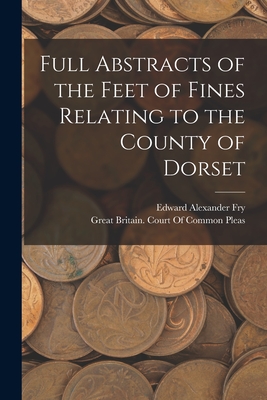 Full Abstracts of the Feet of Fines Relating to the County of Dorset - Fry, Edward Alexander, and Great Britain Court of Common Pleas (Creator)