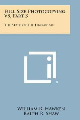 Full Size Photocopying, V5, Part 3: The State of the Library Art - Hawken, William R, and Shaw, Ralph R (Foreword by)