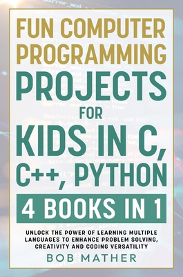 Fun Computer Programming Projects for Kids in C, C++, Python: 4 Books in 1: Unlock the Power of Learning Multiple Languages to Enhance Problem Solving, ... Versatility (Coding for Absolute Beginners) - Mather, Bob