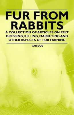 Fur from Rabbits - A Collection of Articles on Pelt Dressing, Killing, Marketing and Other Aspects of Fur Farming - Various