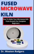 Fused Microwave Kiln: How To Make Your Microwave Kiln From Scratch For Complete Beginners