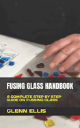 Fusing Glass Handbook: A Complete Step by Step Guide on Fussing Glass
