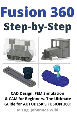 Fusion 360 Step by Step: CAD Design, FEM Simulation & CAM for Beginners. The Ultimate Guide for Autodesk's Fusion 360! - Wild, M Eng Johannes