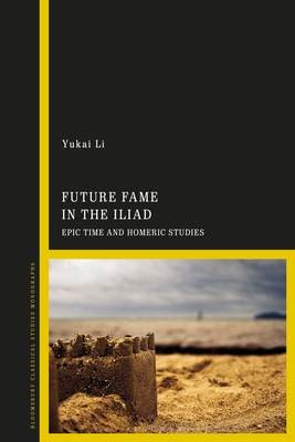 Future Fame in the Iliad: Epic Time and Homeric Studies - Li, Yukai