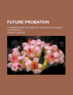 Future Probation: A Symposium on the Question "is Salvation Possible After Death?" (Classic Reprint)