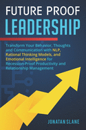 Future Proof Leadership: Transform Your Behavior, Thoughts and Communication with NLP, Rational Thinking Models, and Emotional Intelligence for Recession-Proof Productivity and Relationship Management