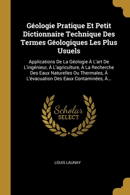 G?ologie Pratique Et Petit Dictionnaire Technique Des Termes G?ologiques Les Plus Usuels: Applications De La G?ologie ? L'art De L'ing?nieur, ? L'agriculture, ? La Recherche Des Eaux Naturelles Ou Thermales, ? L'?vacuation Des Eaux Contamin?es, ?... - Launay, Louis