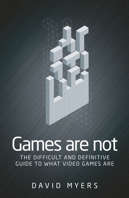 Games are Not: The Difficult and Definitive Guide to What Video Games are - Myers, David