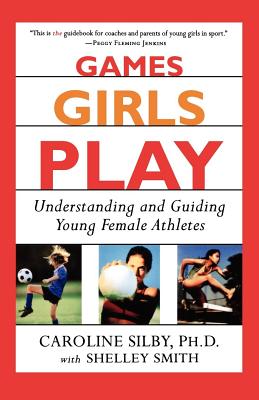 Games Girls Play: Understanding and Guiding Young Female Athletes - Silby, Caroline, Ph.D., and Smith, Shelley