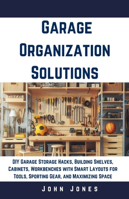 Garage Organization Solutions: DIY Garage Storage Hacks, Building Shelves, Cabinets, Workbenches with Smart Layouts for Tools, Sporting Gear, and Maximizing Space - Jones, John