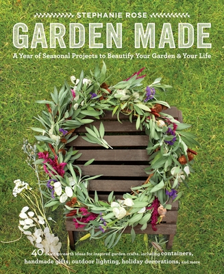 Garden Made: A Year of Seasonal Projects to Beautify Your Garden and Your Life - Rose, Stephanie