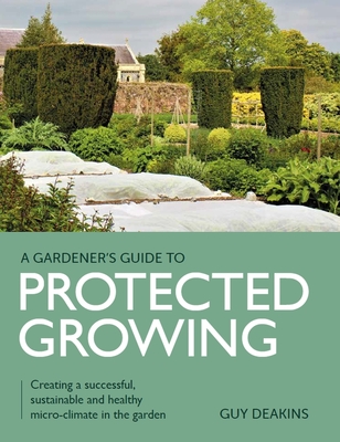 Gardener's Guide to Protected Growing: Creating a successful, sustainable and healthy micro-climate in the garden - Deakins, Guy