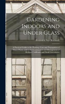 Gardening Indoors and Under Glass: A Practical Guide to the Planting, Care and Propagation of House Plants, and to the Construction and Management of Hotbed, Coldframe and Small Greenhouse - Rockwell, Frederick Frye