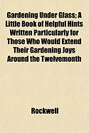 Gardening Under Glass; A Little Book of Helpful Hints Written Particularly for Those Who Would Extend Their Gardening Joys Around the Twelvemonth