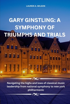 Gary Ginstling: A SYMPHONY OF TRIUMPHS AND TRIALS: Navigating the highs and lows of classical music leadership from national symphony to new york philharmonic - Wilson, Lauren A